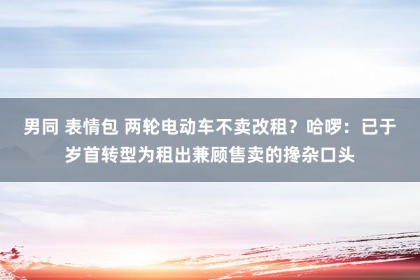 男同 表情包 两轮电动车不卖改租？哈啰：已于岁首转型为租出兼顾售卖的搀杂口头