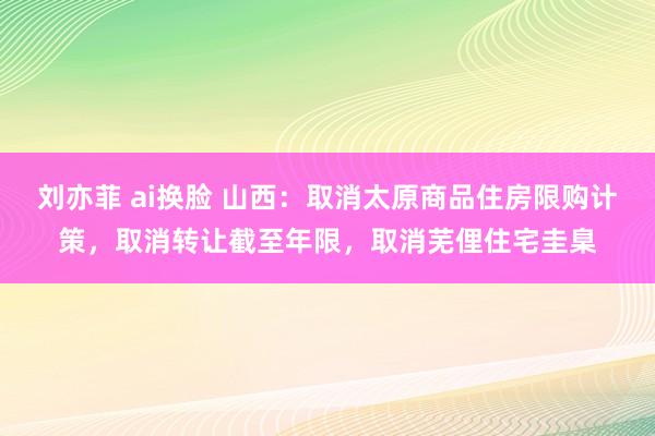 刘亦菲 ai换脸 山西：取消太原商品住房限购计策，取消转让截至年限，取消芜俚住宅圭臬