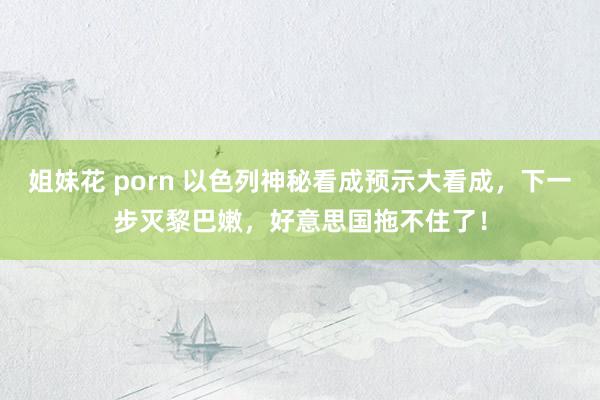 姐妹花 porn 以色列神秘看成预示大看成，下一步灭黎巴嫩，好意思国拖不住了！