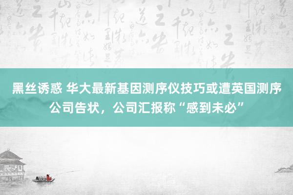 黑丝诱惑 华大最新基因测序仪技巧或遭英国测序公司告状，公司汇报称“感到未必”