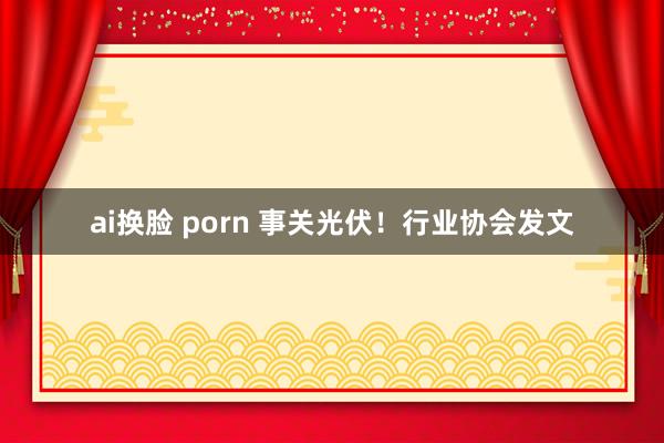 ai换脸 porn 事关光伏！行业协会发文