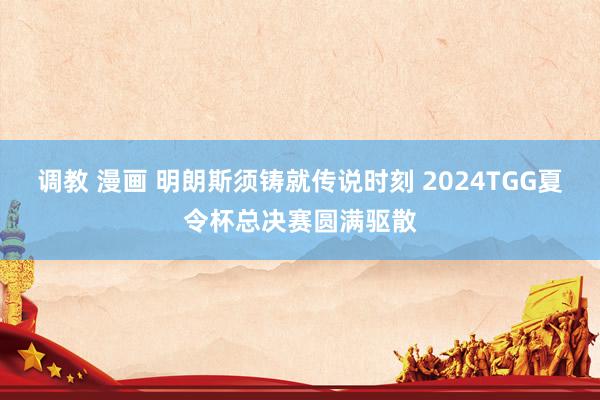 调教 漫画 明朗斯须铸就传说时刻 2024TGG夏令杯总决赛圆满驱散