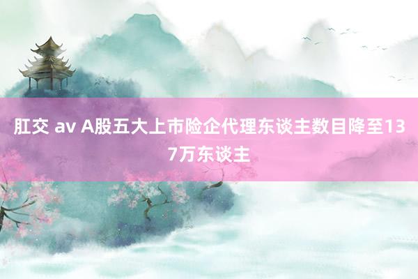 肛交 av A股五大上市险企代理东谈主数目降至137万东谈主