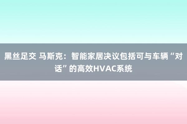 黑丝足交 马斯克：智能家居决议包括可与车辆“对话”的高效HVAC系统