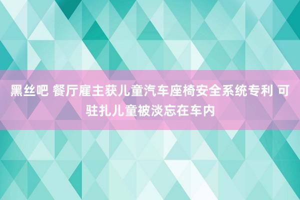 黑丝吧 餐厅雇主获儿童汽车座椅安全系统专利 可驻扎儿童被淡忘在车内