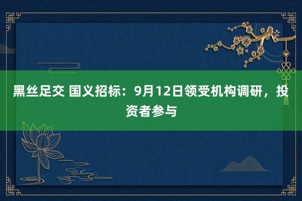 黑丝足交 国义招标：9月12日领受机构调研，投资者参与