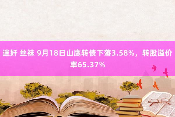 迷奸 丝袜 9月18日山鹰转债下落3.58%，转股溢价率65.37%