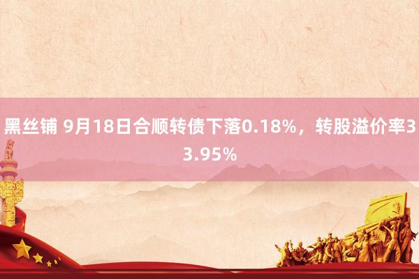 黑丝铺 9月18日合顺转债下落0.18%，转股溢价率33.95%