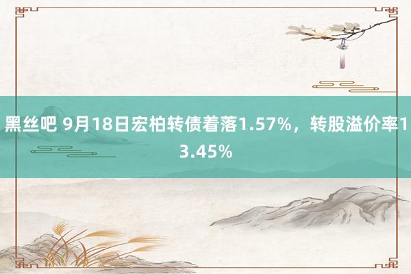 黑丝吧 9月18日宏柏转债着落1.57%，转股溢价率13.45%