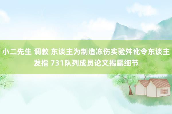 小二先生 调教 东谈主为制造冻伤实验舛讹令东谈主发指 731队列成员论文揭露细节