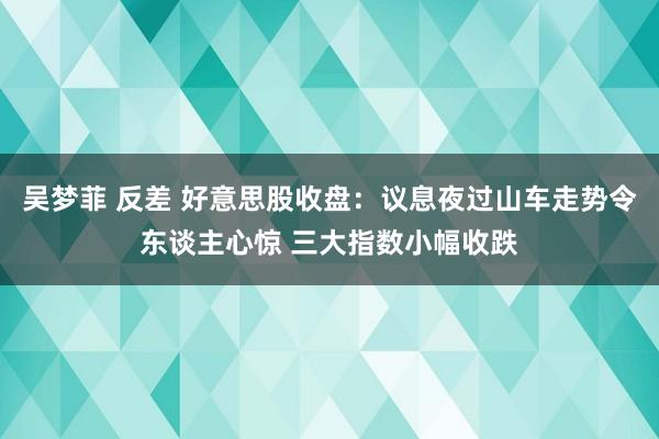 吴梦菲 反差 好意思股收盘：议息夜过山车走势令东谈主心惊 三大指数小幅收跌