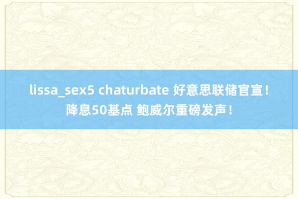 lissa_sex5 chaturbate 好意思联储官宣！降息50基点 鲍威尔重磅发声！