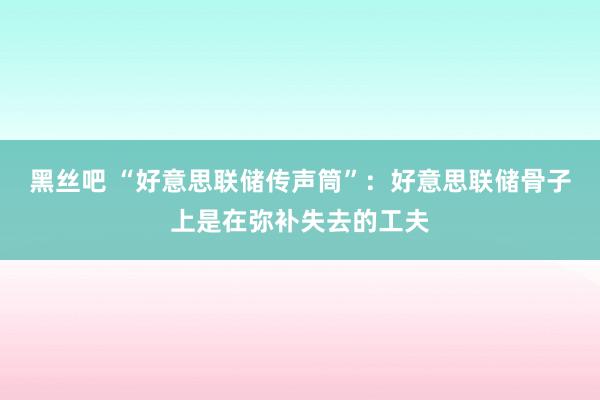 黑丝吧 “好意思联储传声筒”：好意思联储骨子上是在弥补失去的工夫