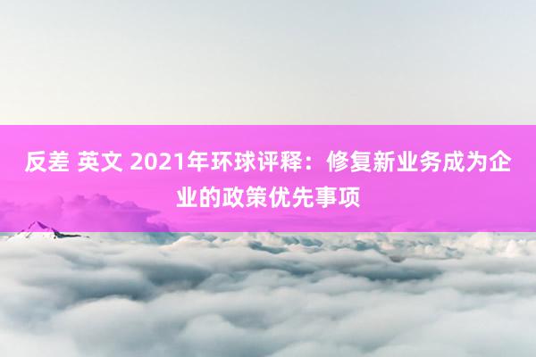 反差 英文 2021年环球评释：修复新业务成为企业的政策优先事项