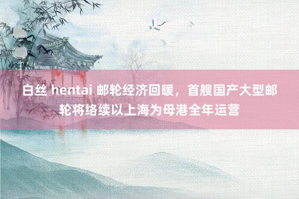 白丝 hentai 邮轮经济回暖，首艘国产大型邮轮将络续以上海为母港全年运营