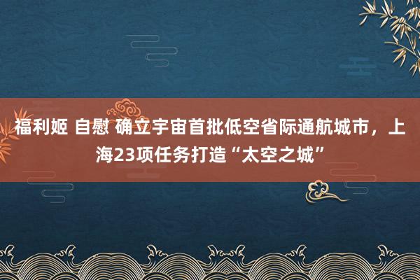 福利姬 自慰 确立宇宙首批低空省际通航城市，上海23项任务打造“太空之城”