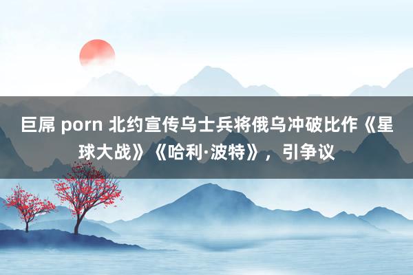 巨屌 porn 北约宣传乌士兵将俄乌冲破比作《星球大战》《哈利·波特》，引争议