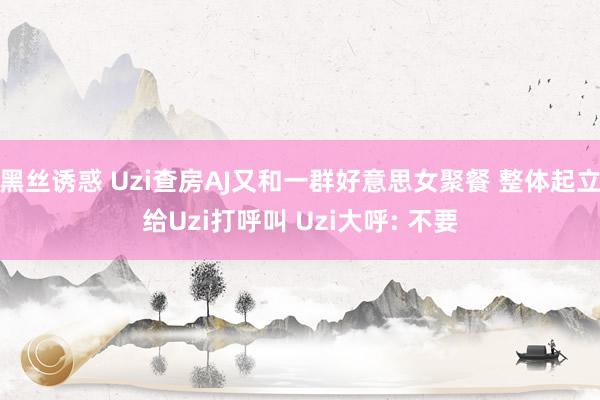 黑丝诱惑 Uzi查房AJ又和一群好意思女聚餐 整体起立给Uzi打呼叫 Uzi大呼: 不要