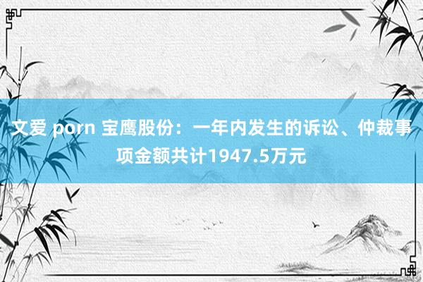 文爱 porn 宝鹰股份：一年内发生的诉讼、仲裁事项金额共计1947.5万元