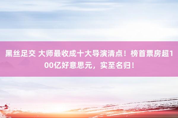 黑丝足交 大师最收成十大导演清点！榜首票房超100亿好意思元，实至名归！