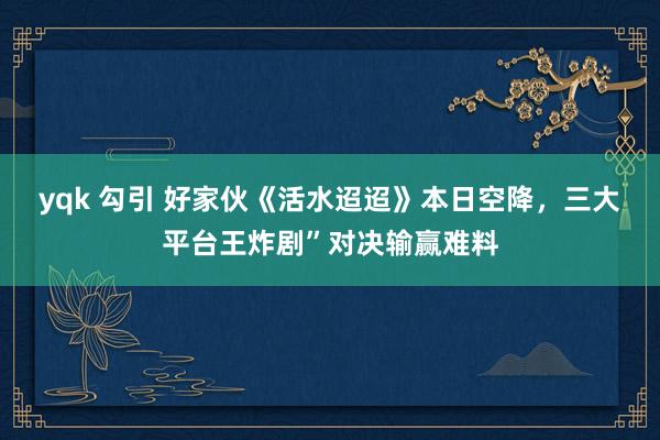 yqk 勾引 好家伙《活水迢迢》本日空降，三大平台王炸剧”对决输赢难料