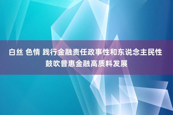 白丝 色情 践行金融责任政事性和东说念主民性 鼓吹普惠金融高质料发展