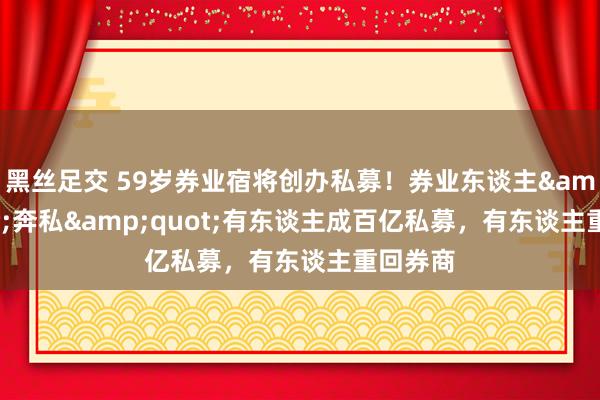 黑丝足交 59岁券业宿将创办私募！券业东谈主&quot;奔私&quot;有东谈主成百亿私募，有东谈主重回券商