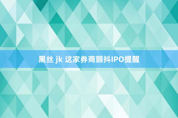 黑丝 jk 这家券商颤抖IPO提醒