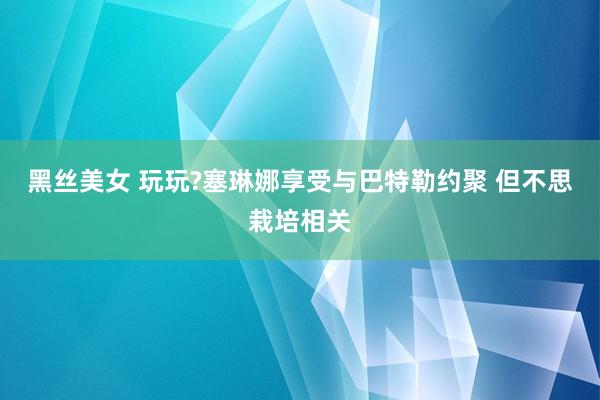 黑丝美女 玩玩?塞琳娜享受与巴特勒约聚 但不思栽培相关