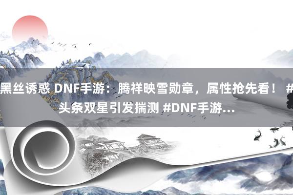 黑丝诱惑 DNF手游：腾祥映雪勋章，属性抢先看！ #头条双星引发揣测 #DNF手游...