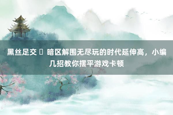 黑丝足交 ​暗区解围无尽玩的时代延伸高，小编几招教你摆平游戏卡顿