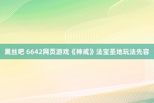 黑丝吧 6642网页游戏《神戒》法宝圣地玩法先容