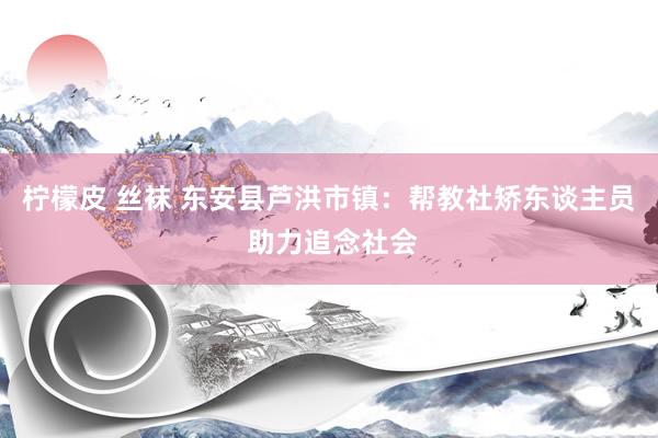 柠檬皮 丝袜 东安县芦洪市镇：帮教社矫东谈主员 助力追念社会