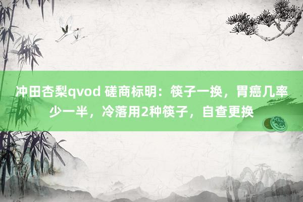 冲田杏梨qvod 磋商标明：筷子一换，胃癌几率少一半，冷落用2种筷子，自查更换