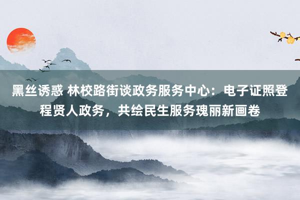 黑丝诱惑 林校路街谈政务服务中心：电子证照登程贤人政务，共绘民生服务瑰丽新画卷