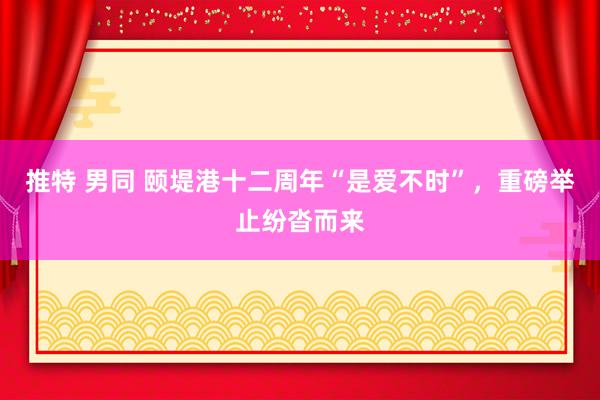 推特 男同 颐堤港十二周年“是爱不时”，重磅举止纷沓而来