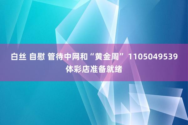 白丝 自慰 管待中网和“黄金周” 1105049539体彩店准备就绪