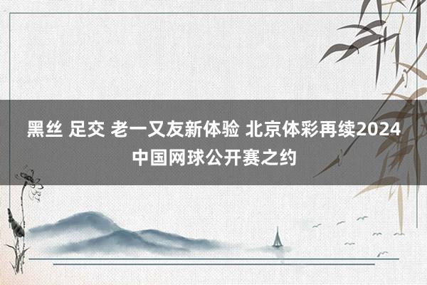 黑丝 足交 老一又友新体验 北京体彩再续2024中国网球公开赛之约