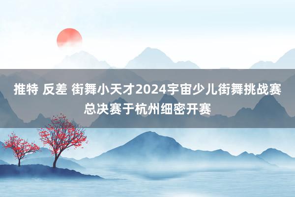 推特 反差 街舞小天才2024宇宙少儿街舞挑战赛总决赛于杭州细密开赛