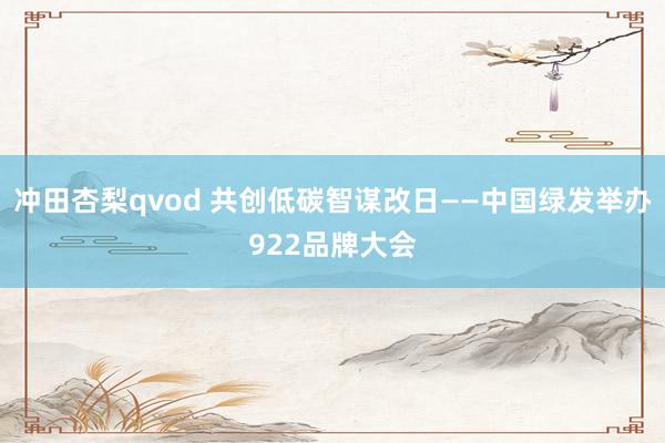 冲田杏梨qvod 共创低碳智谋改日——中国绿发举办922品牌大会