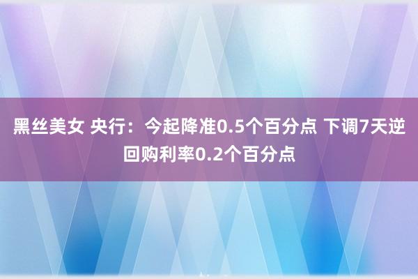 黑丝美女 央行：今起降准0.5个百分点 下调7天逆回购利率0.2个百分点