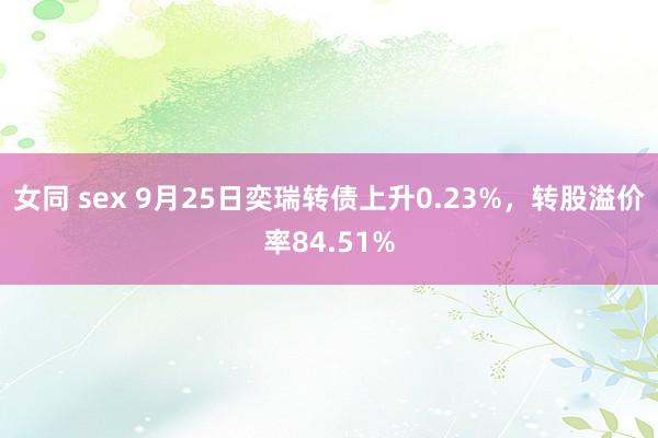 女同 sex 9月25日奕瑞转债上升0.23%，转股溢价率84.51%