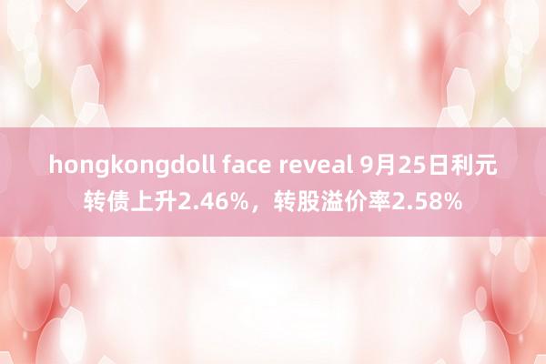 hongkongdoll face reveal 9月25日利元转债上升2.46%，转股溢价率2.58%