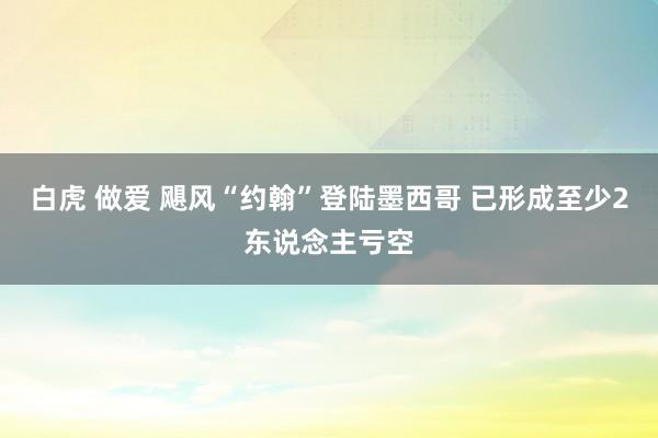 白虎 做爱 飓风“约翰”登陆墨西哥 已形成至少2东说念主亏空