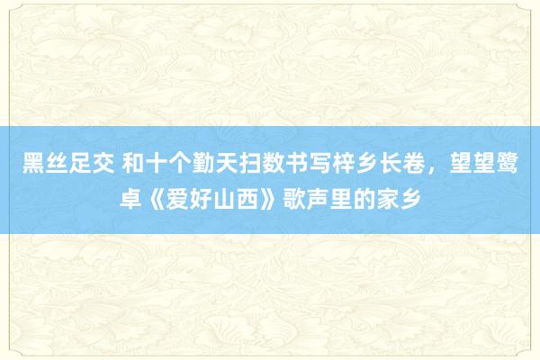 黑丝足交 和十个勤天扫数书写梓乡长卷，望望鹭卓《爱好山西》歌声里的家乡