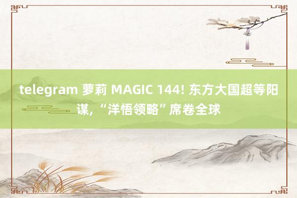 telegram 萝莉 MAGIC 144! 东方大国超等阳谋， “洋悟领略”席卷全球