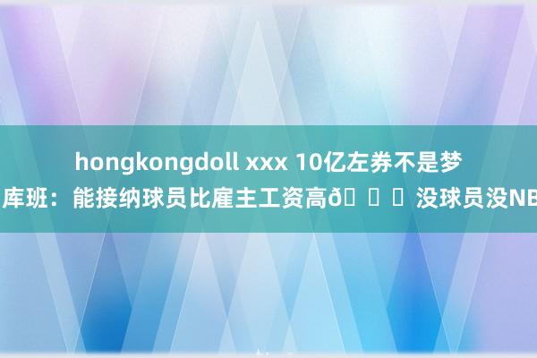 hongkongdoll xxx 10亿左券不是梦！库班：能接纳球员比雇主工资高👌没球员没NBA