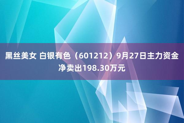 黑丝美女 白银有色（601212）9月27日主力资金净卖出198.30万元