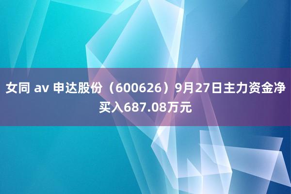 女同 av 申达股份（600626）9月27日主力资金净买入687.08万元