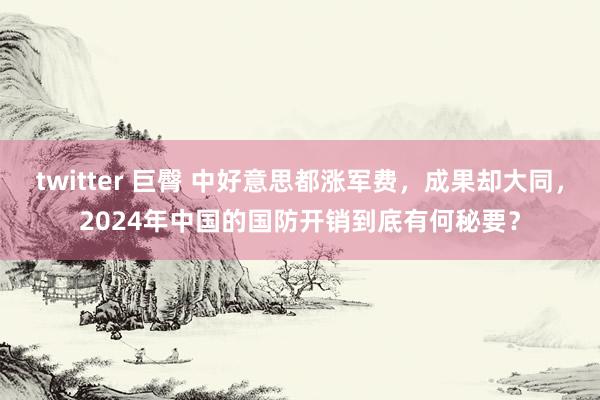 twitter 巨臀 中好意思都涨军费，成果却大同，2024年中国的国防开销到底有何秘要？